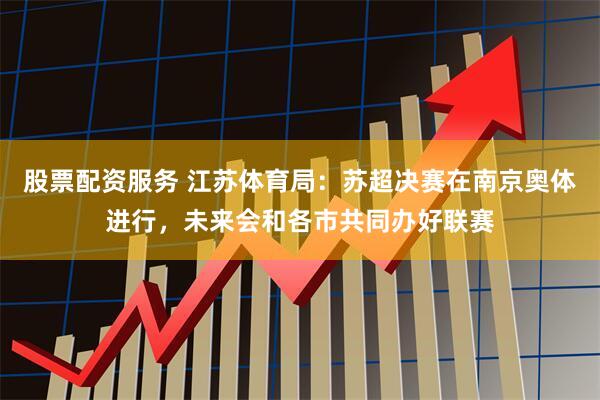 股票配资服务 江苏体育局：苏超决赛在南京奥体进行，未来会和各市共同办好联赛
